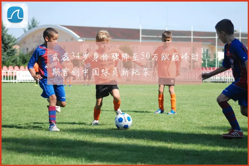 武磊34岁身价骤降至50万欧巅峰时期曾创中国球员新纪录